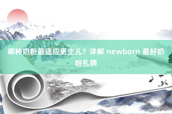 哪种奶粉最适应更生儿?详解 newborn 最好奶粉礼聘